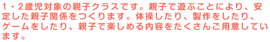 1・2歳児対象の親子クラスです。親子で遊ぶことにより、安定した親子関係をつくります。体操したり、製作をしたり、ゲームをしたり、親子で楽しめる内容をたくさんご用意しています。