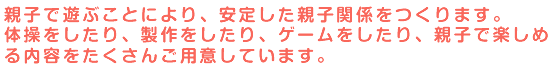 親子で遊ぶことにより、安定した親子関係をつくります。体操をしたり、製作をしたり、ゲームをしたり、親子で楽しめる内容をたくさんご用意しています。