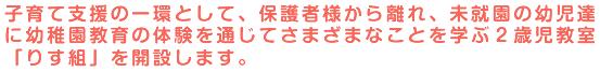 子育て支援の一環として、保護者様から離れ、未就園の幼児達に幼稚園教育の体験を通じてさまざまなことを学ぶ2歳児教室「りす組」を開設します。